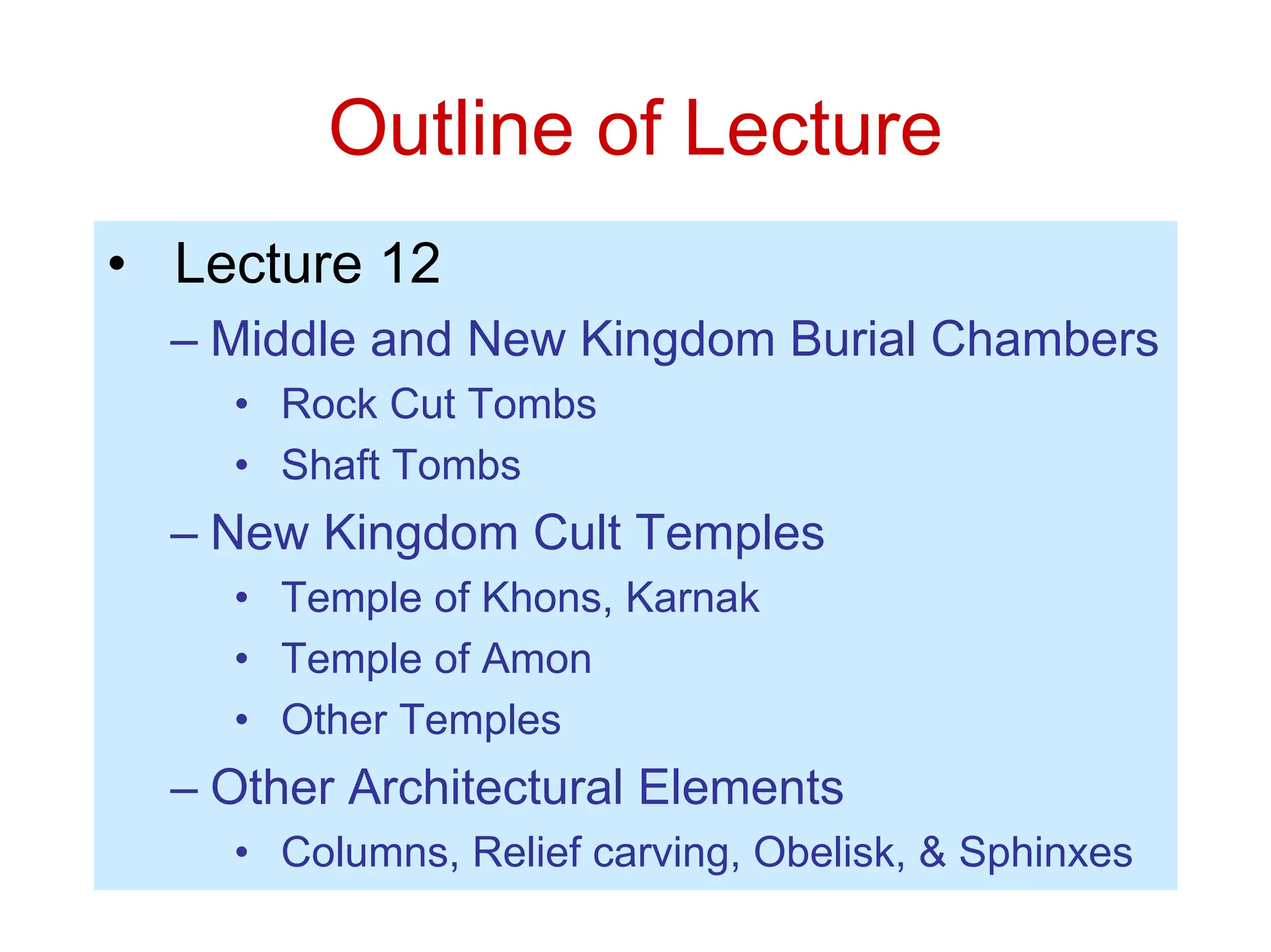 Outline of Lecture
• Lecture 12
– Middle and New Kingdom Burial Chambers
• Rock Cut Tombs
• Shaft Tombs
– New Kingdom Cult Temples
• Temple of Khons, Karnak
• Temple of Amon
• Other Temples
– Other Architectural Elements
• Columns, Relief carving, Obelisk, & Sphinxes
 