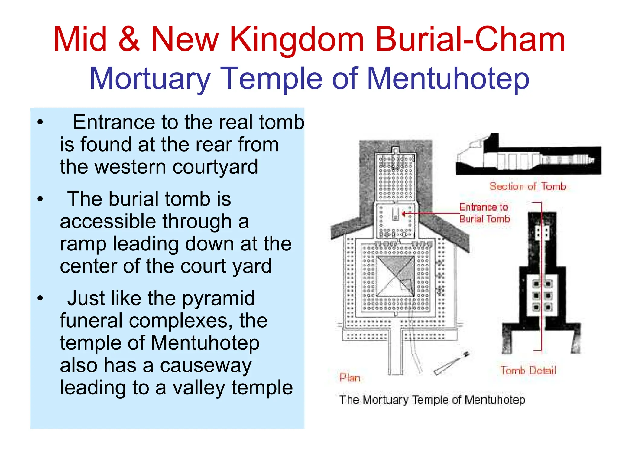 Mid & New Kingdom Burial-Cham
Mortuary Temple of Mentuhotep
• Entrance to the real tomb
is found at the rear from
the western courtyard
• The burial tomb is
accessible through a
ramp leading down at the
center of the court yard
• Just like the pyramid
funeral complexes, the
temple of Mentuhotep
also has a causeway
leading to a valley temple
 