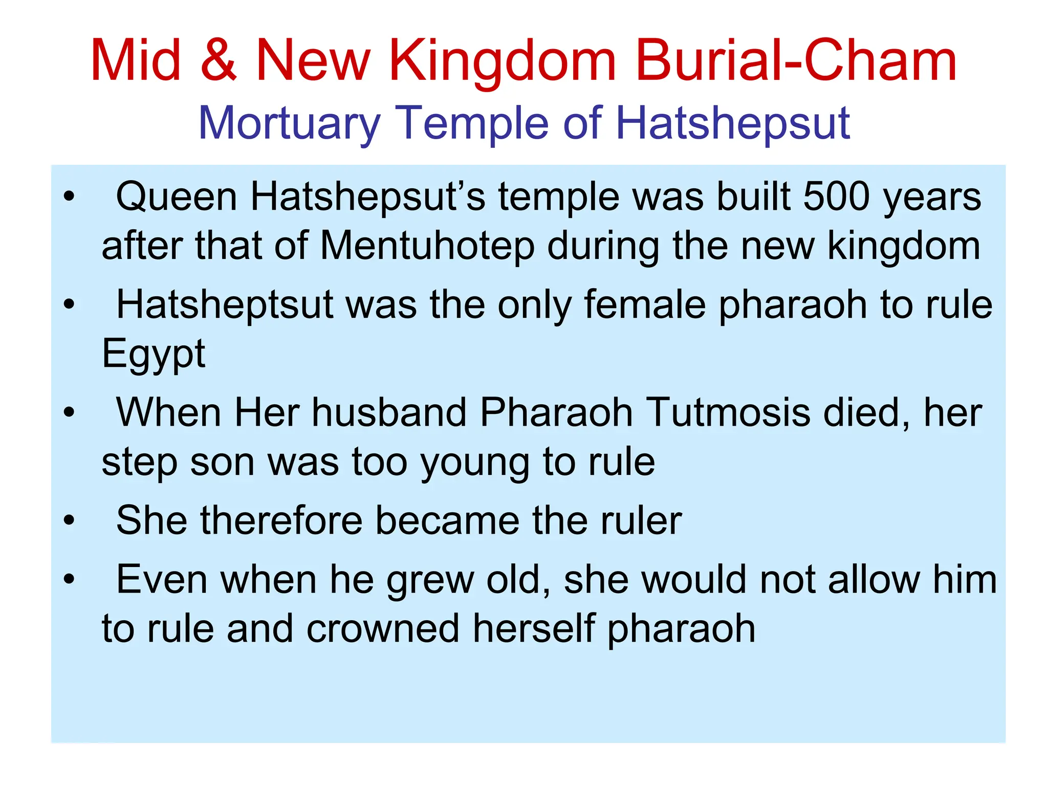 Mid & New Kingdom Burial-Cham
Mortuary Temple of Hatshepsut
• Queen Hatshepsut’s temple was built 500 years
after that of Mentuhotep during the new kingdom
• Hatsheptsut was the only female pharaoh to rule
Egypt
• When Her husband Pharaoh Tutmosis died, her
step son was too young to rule
• She therefore became the ruler
• Even when he grew old, she would not allow him
to rule and crowned herself pharaoh
 