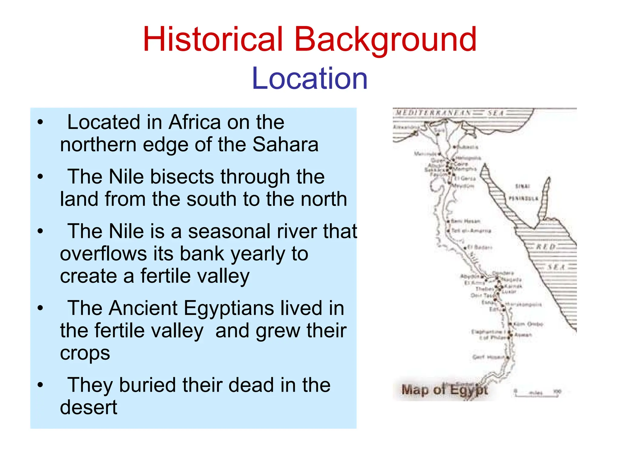 Historical Background
Location
• Located in Africa on the
northern edge of the Sahara
• The Nile bisects through the
land from the south to the north
• The Nile is a seasonal river that
overflows its bank yearly to
create a fertile valley
• The Ancient Egyptians lived in
the fertile valley and grew their
crops
• They buried their dead in the
desert
 