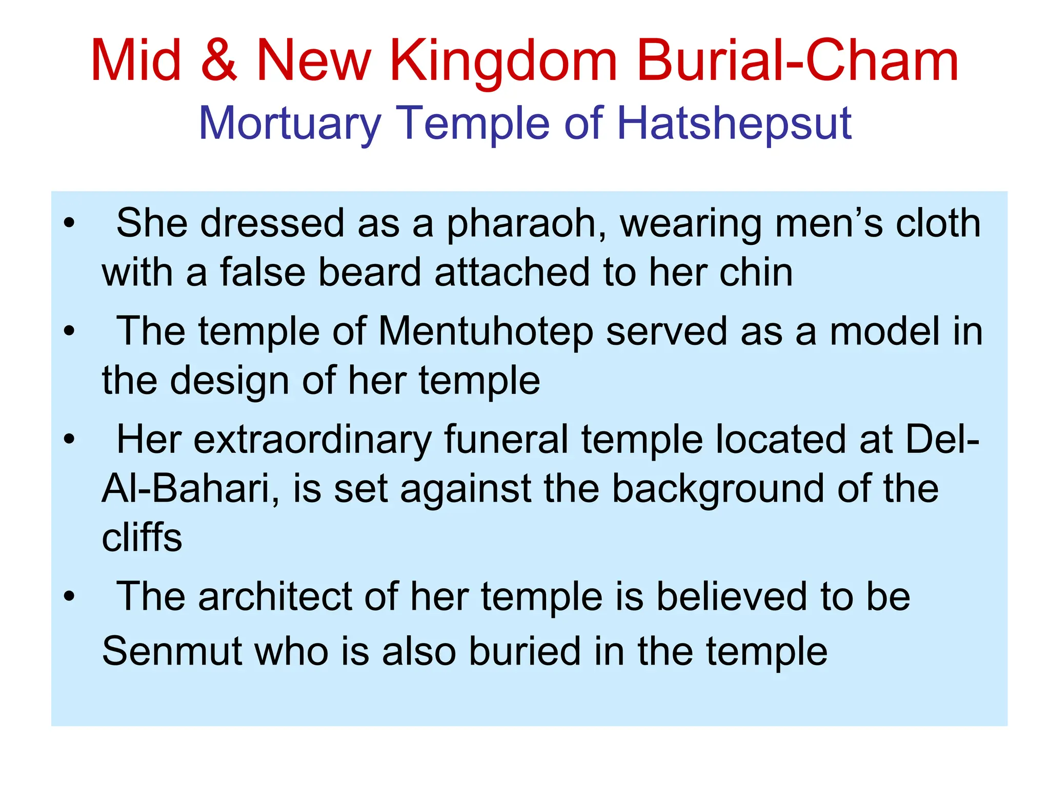 Mid & New Kingdom Burial-Cham
Mortuary Temple of Hatshepsut
• She dressed as a pharaoh, wearing men’s cloth
with a false beard attached to her chin
• The temple of Mentuhotep served as a model in
the design of her temple
• Her extraordinary funeral temple located at Del-
Al-Bahari, is set against the background of the
cliffs
• The architect of her temple is believed to be
Senmut who is also buried in the temple
 