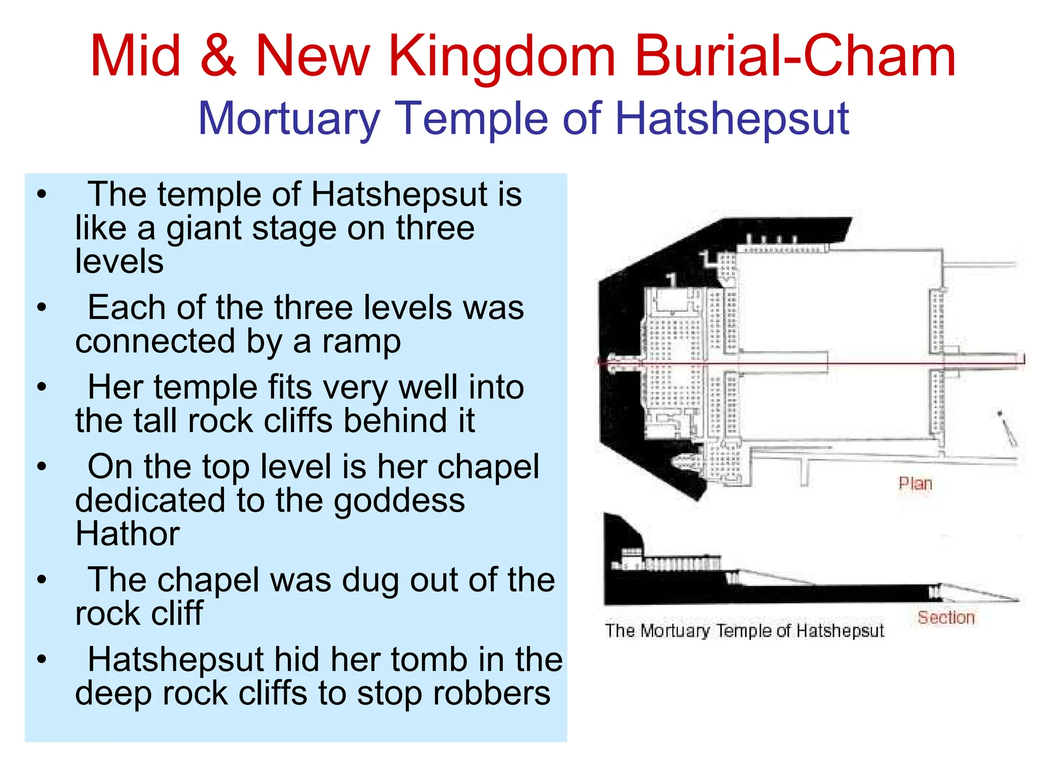 Mid & New Kingdom Burial-Cham
Mortuary Temple of Hatshepsut
• The temple of Hatshepsut is
like a giant stage on three
levels
• Each of the three levels was
connected by a ramp
• Her temple fits very well into
the tall rock cliffs behind it
• On the top level is her chapel
dedicated to the goddess
Hathor
• The chapel was dug out of the
rock cliff
• Hatshepsut hid her tomb in the
deep rock cliffs to stop robbers
 
