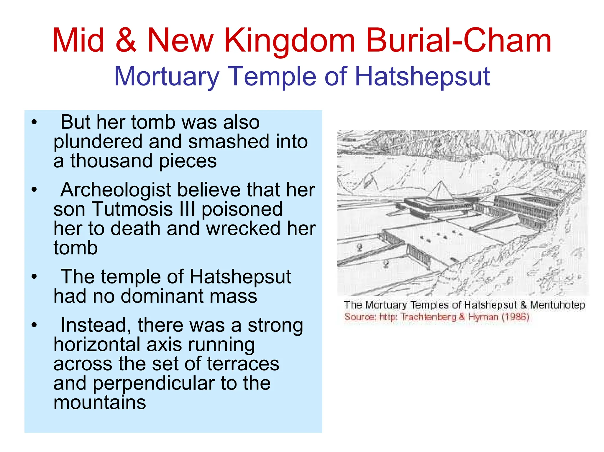Mid & New Kingdom Burial-Cham
Mortuary Temple of Hatshepsut
• But her tomb was also
plundered and smashed into
a thousand pieces
• Archeologist believe that her
son Tutmosis III poisoned
her to death and wrecked her
tomb
• The temple of Hatshepsut
had no dominant mass
• Instead, there was a strong
horizontal axis running
across the set of terraces
and perpendicular to the
mountains
 