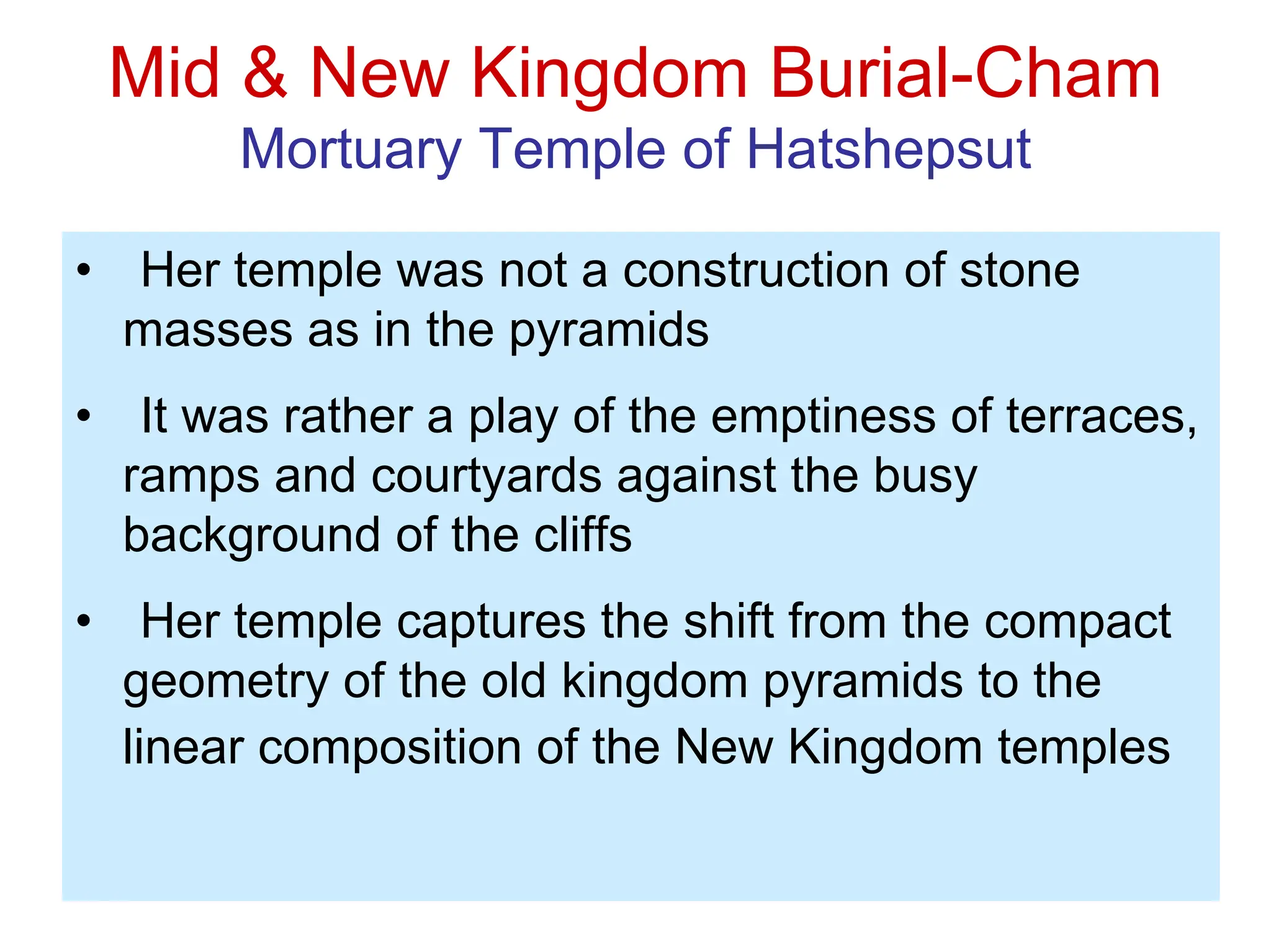 Mid & New Kingdom Burial-Cham
Mortuary Temple of Hatshepsut
• Her temple was not a construction of stone
masses as in the pyramids
• It was rather a play of the emptiness of terraces,
ramps and courtyards against the busy
background of the cliffs
• Her temple captures the shift from the compact
geometry of the old kingdom pyramids to the
linear composition of the New Kingdom temples
 