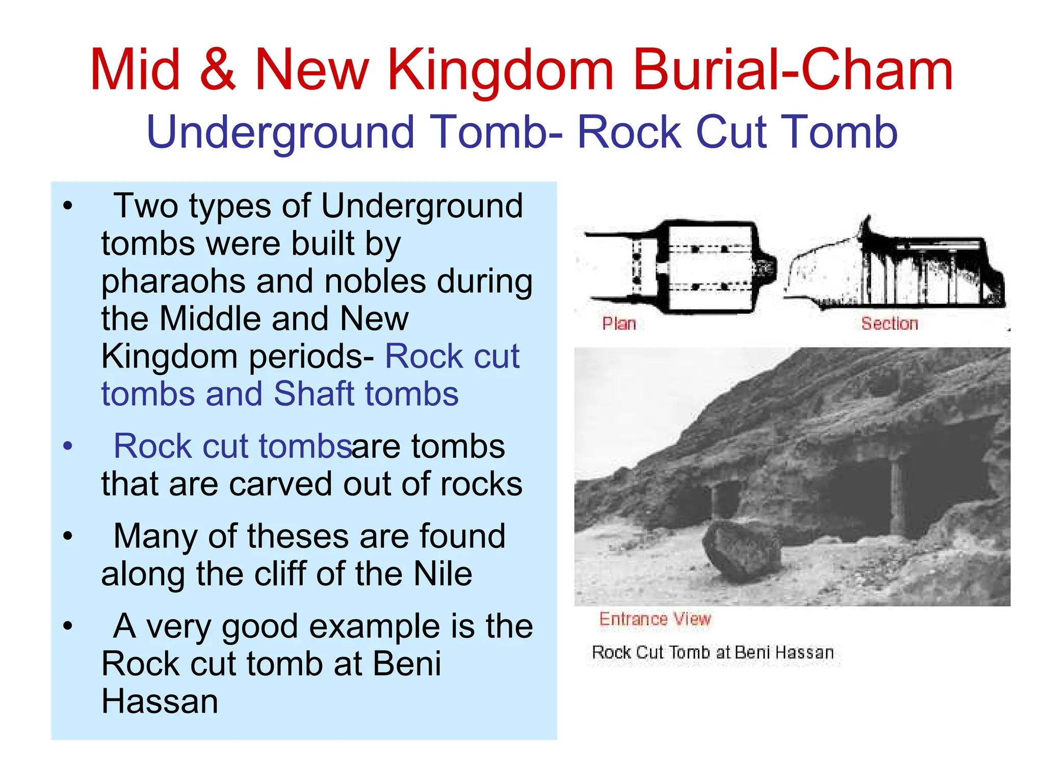 Mid & New Kingdom Burial-Cham
Underground Tomb- Rock Cut Tomb
• Two types of Underground
tombs were built by
pharaohs and nobles during
the Middle and New
Kingdom periods- Rock cut
tombs and Shaft tombs
• Rock cut tombsare tombs
that are carved out of rocks
• Many of theses are found
along the cliff of the Nile
• A very good example is the
Rock cut tomb at Beni
Hassan
 