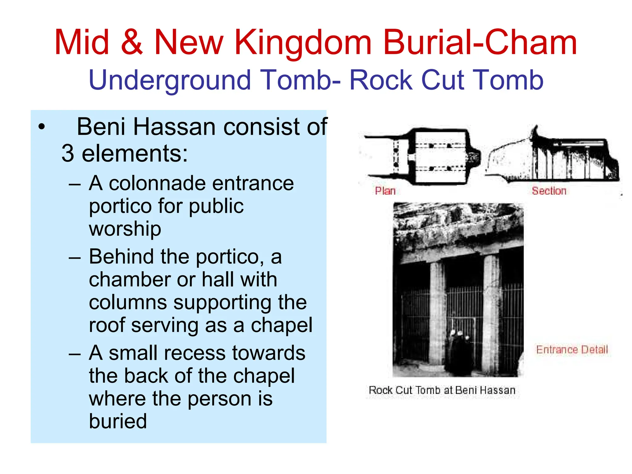 Mid & New Kingdom Burial-Cham
Underground Tomb- Rock Cut Tomb
• Beni Hassan consist of
3 elements:
– A colonnade entrance
portico for public
worship
– Behind the portico, a
chamber or hall with
columns supporting the
roof serving as a chapel
– A small recess towards
the back of the chapel
where the person is
buried
 