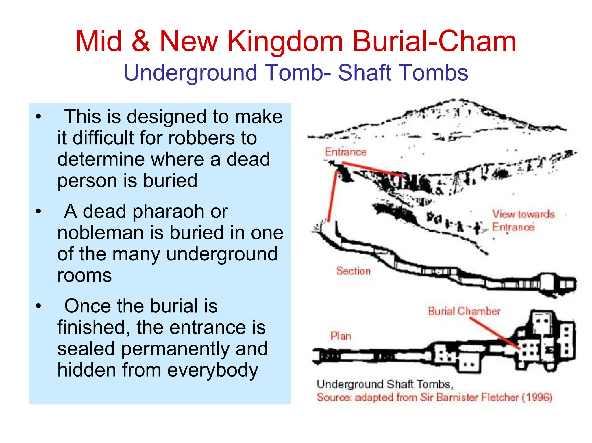 Mid & New Kingdom Burial-Cham
Underground Tomb- Shaft Tombs
• This is designed to make
it difficult for robbers to
determine where a dead
person is buried
• A dead pharaoh or
nobleman is buried in one
of the many underground
rooms
• Once the burial is
finished, the entrance is
sealed permanently and
hidden from everybody
 