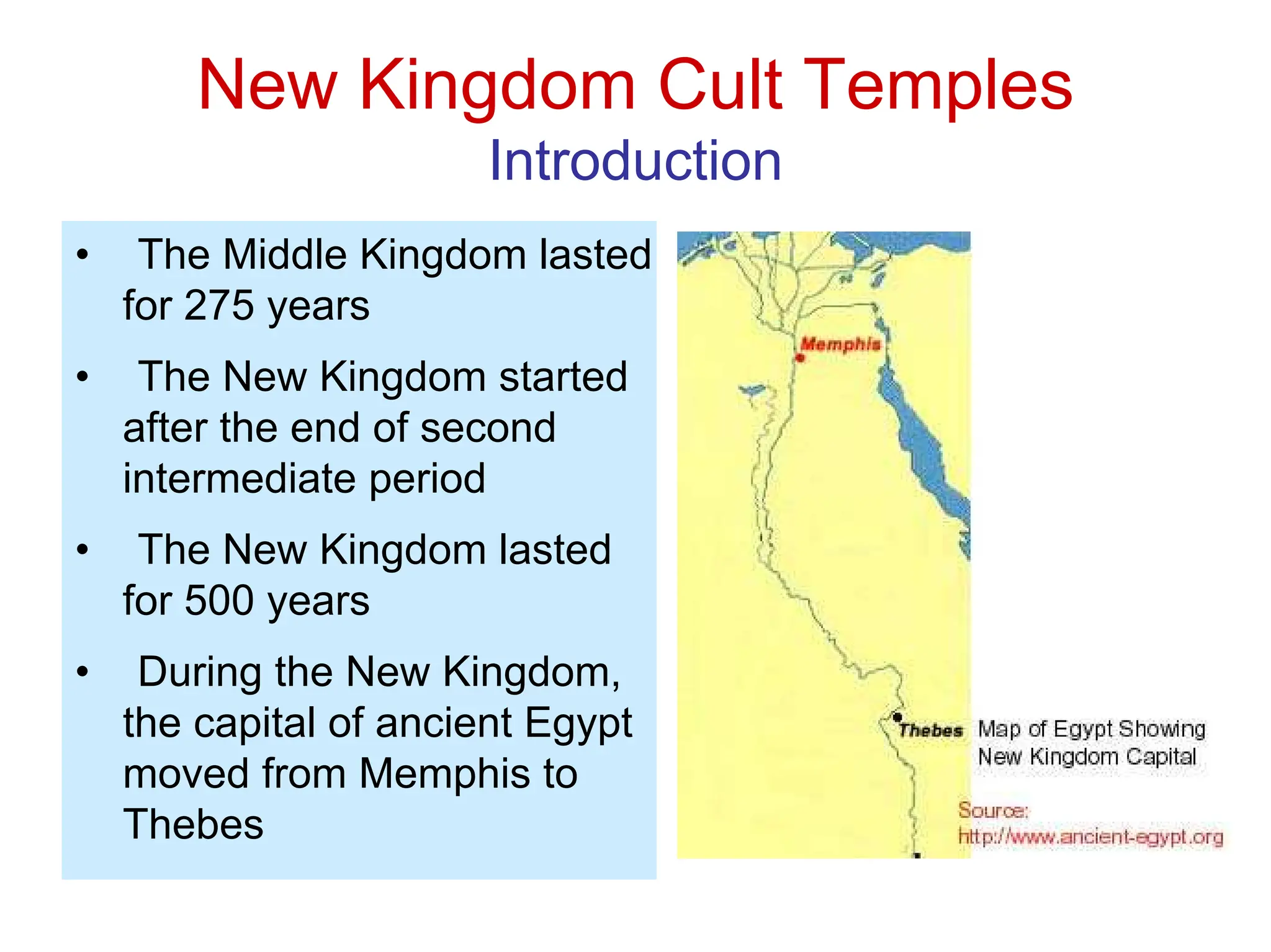 New Kingdom Cult Temples
Introduction
• The Middle Kingdom lasted
for 275 years
• The New Kingdom started
after the end of second
intermediate period
• The New Kingdom lasted
for 500 years
• During the New Kingdom,
the capital of ancient Egypt
moved from Memphis to
Thebes
 