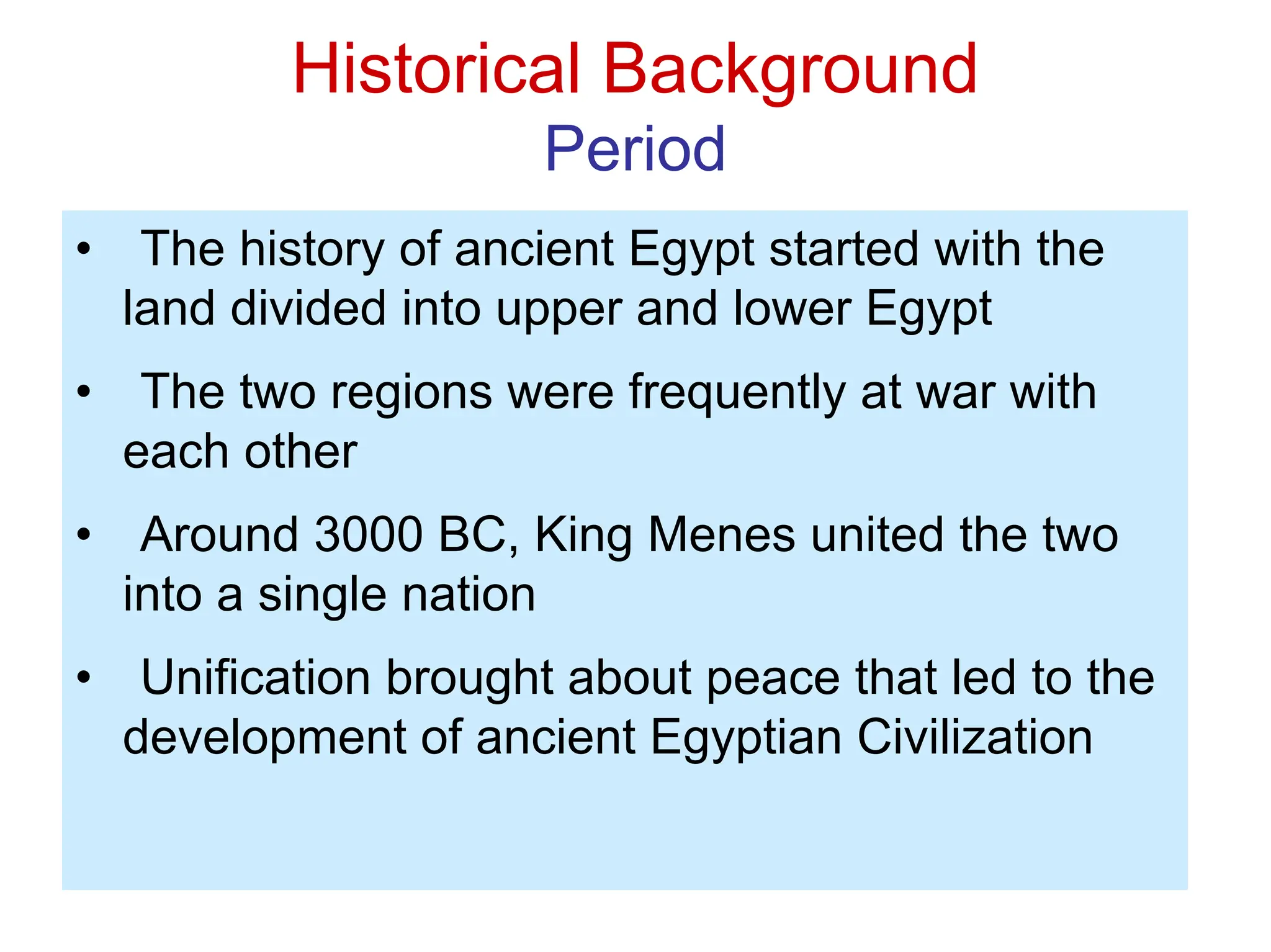 Historical Background
Period
• The history of ancient Egypt started with the
land divided into upper and lower Egypt
• The two regions were frequently at war with
each other
• Around 3000 BC, King Menes united the two
into a single nation
• Unification brought about peace that led to the
development of ancient Egyptian Civilization
 