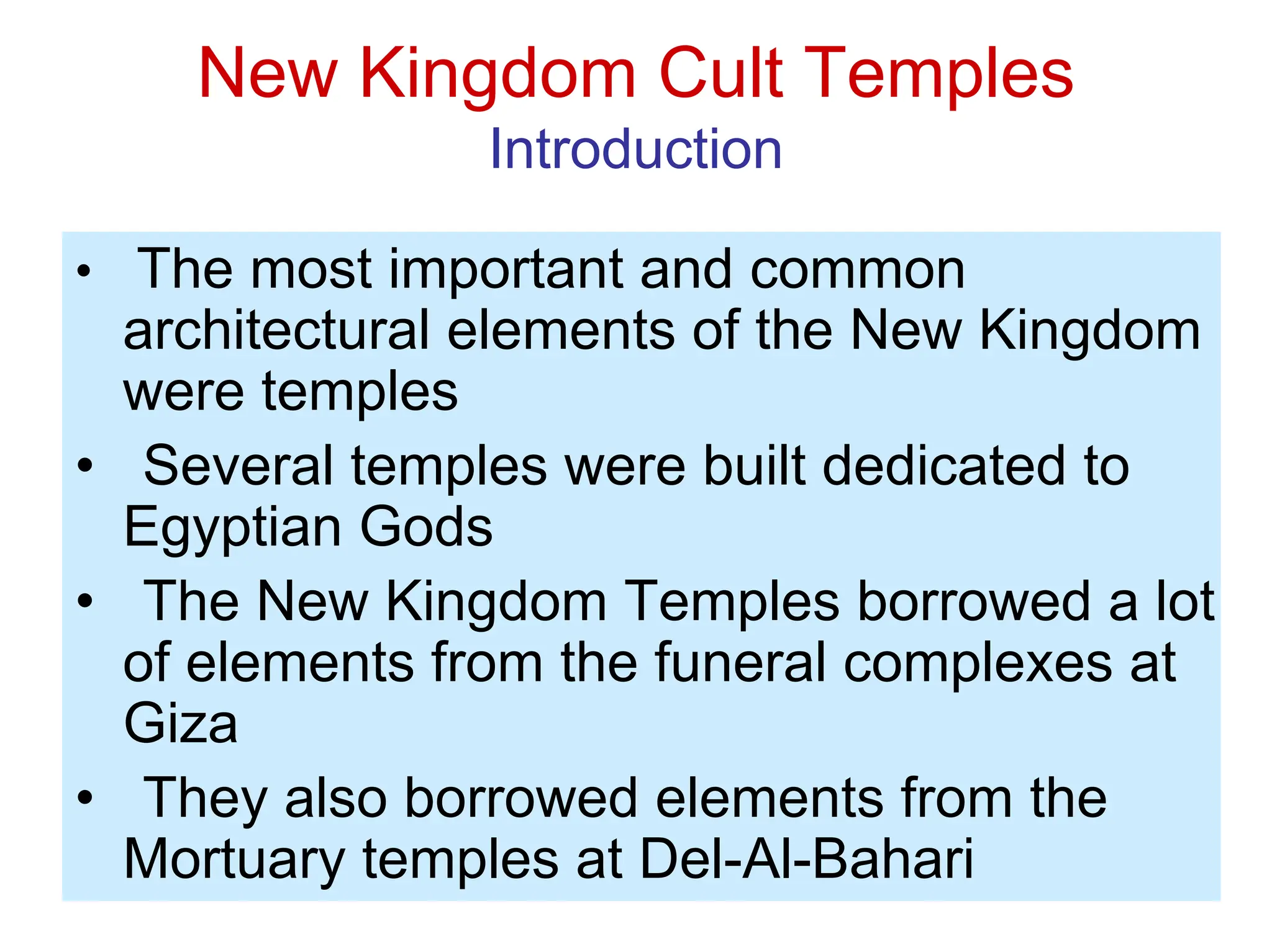 New Kingdom Cult Temples
Introduction
• The most important and common
architectural elements of the New Kingdom
were temples
• Several temples were built dedicated to
Egyptian Gods
• The New Kingdom Temples borrowed a lot
of elements from the funeral complexes at
Giza
• They also borrowed elements from the
Mortuary temples at Del-Al-Bahari
 