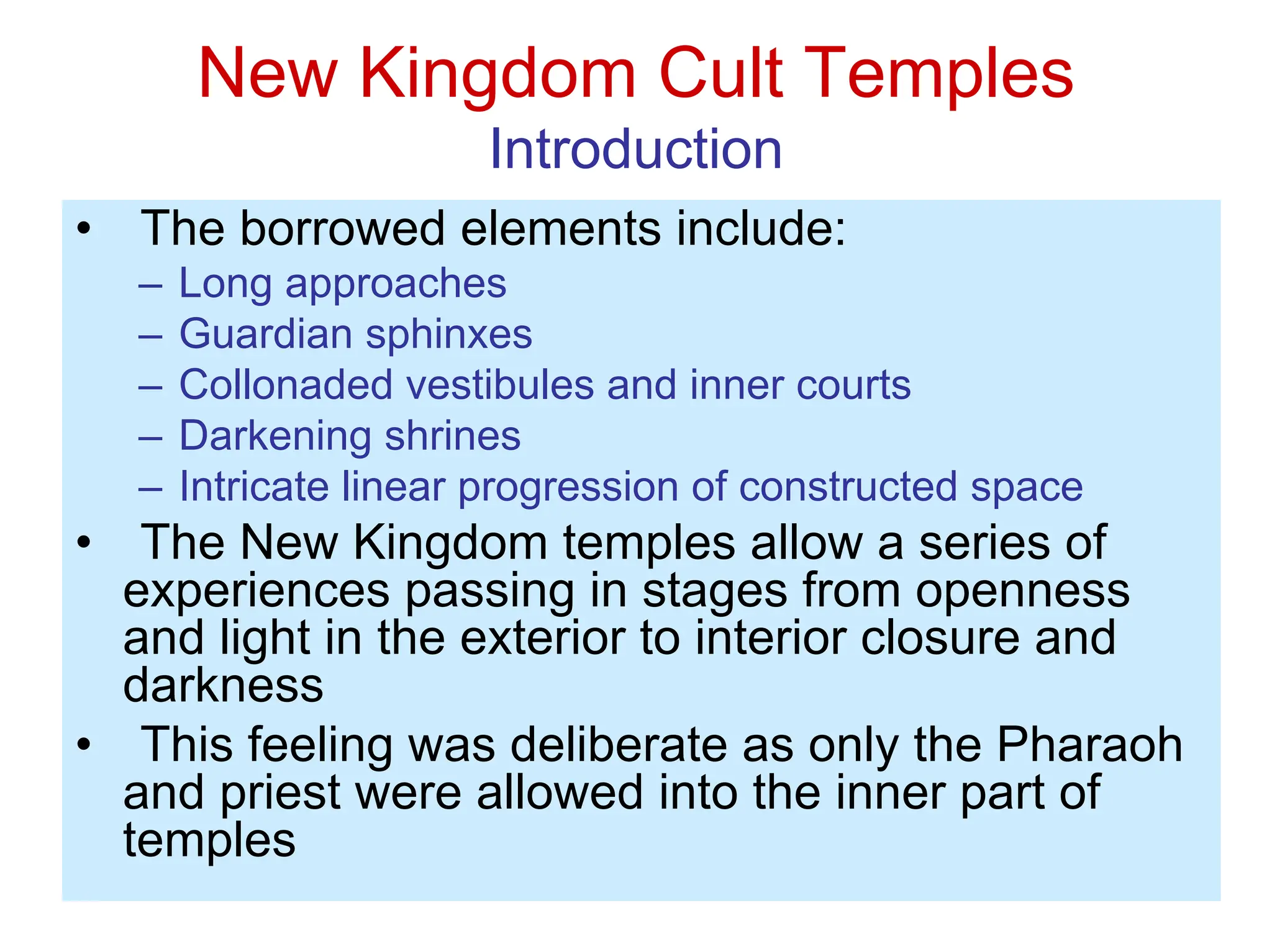 New Kingdom Cult Temples
Introduction
• The borrowed elements include:
– Long approaches
– Guardian sphinxes
– Collonaded vestibules and inner courts
– Darkening shrines
– Intricate linear progression of constructed space
• The New Kingdom temples allow a series of
experiences passing in stages from openness
and light in the exterior to interior closure and
darkness
• This feeling was deliberate as only the Pharaoh
and priest were allowed into the inner part of
temples
 