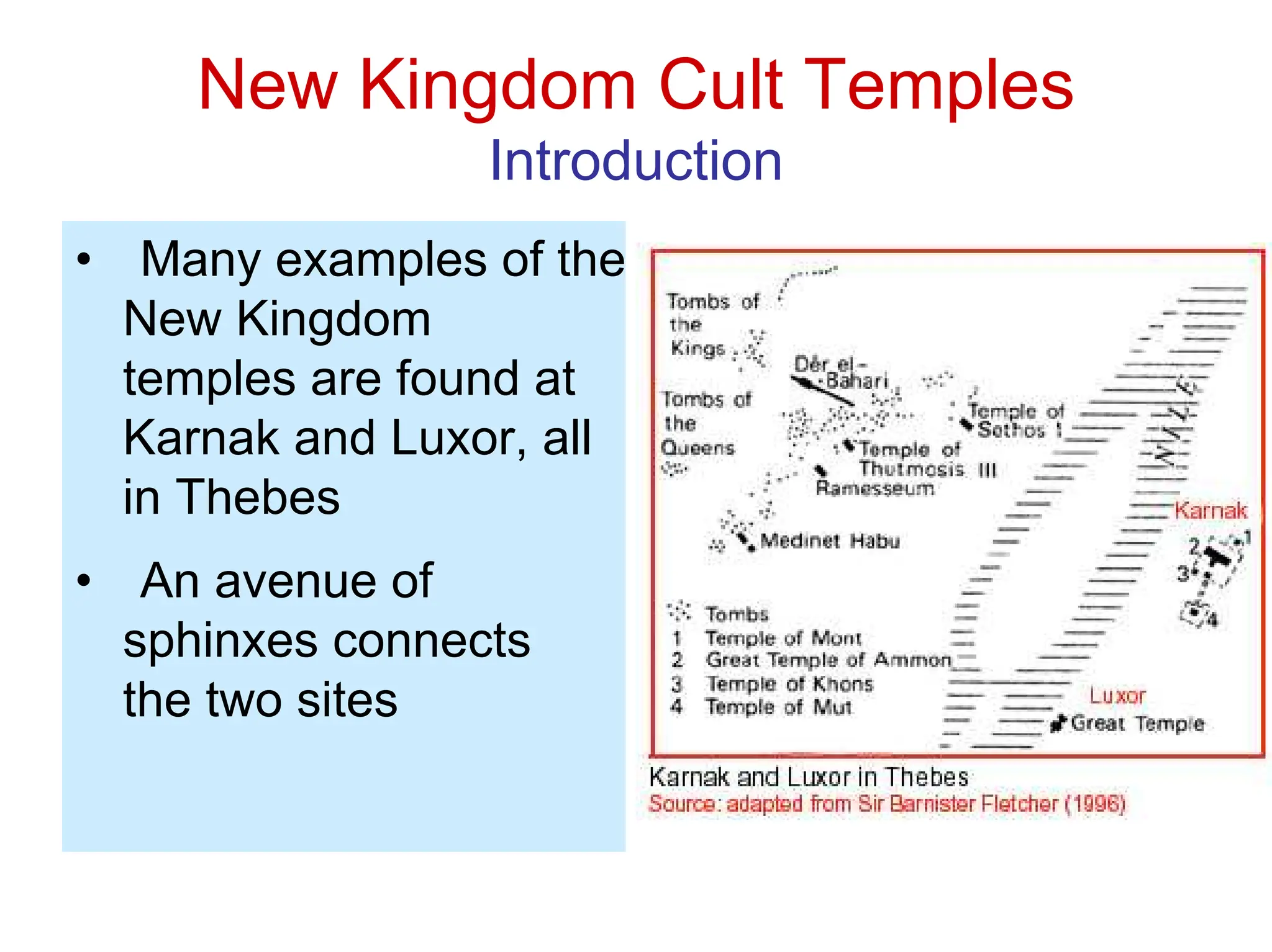 New Kingdom Cult Temples
Introduction
• Many examples of the
New Kingdom
temples are found at
Karnak and Luxor, all
in Thebes
• An avenue of
sphinxes connects
the two sites
 
