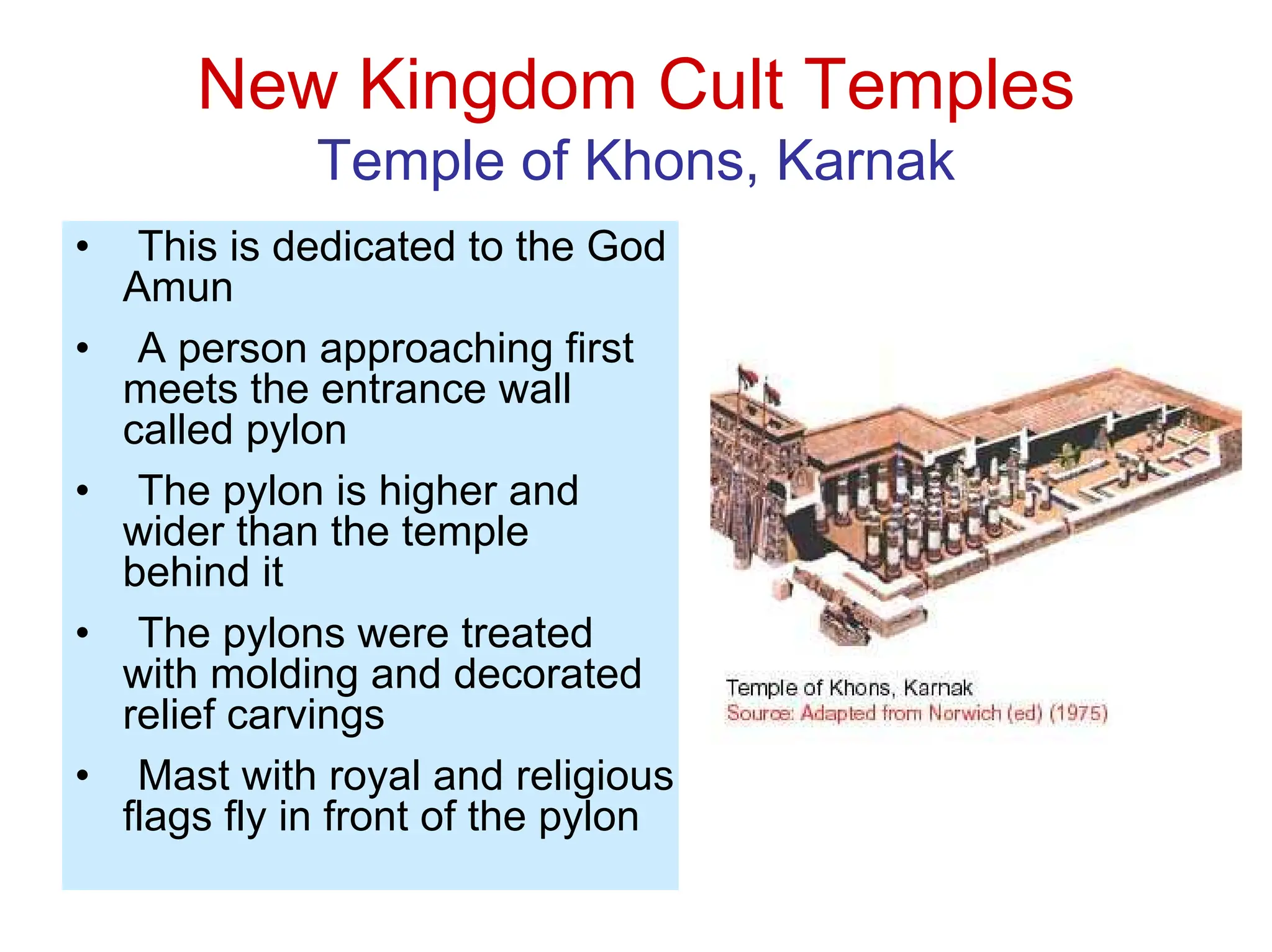 New Kingdom Cult Temples
Temple of Khons, Karnak
• This is dedicated to the God
Amun
• A person approaching first
meets the entrance wall
called pylon
• The pylon is higher and
wider than the temple
behind it
• The pylons were treated
with molding and decorated
relief carvings
• Mast with royal and religious
flags fly in front of the pylon
 