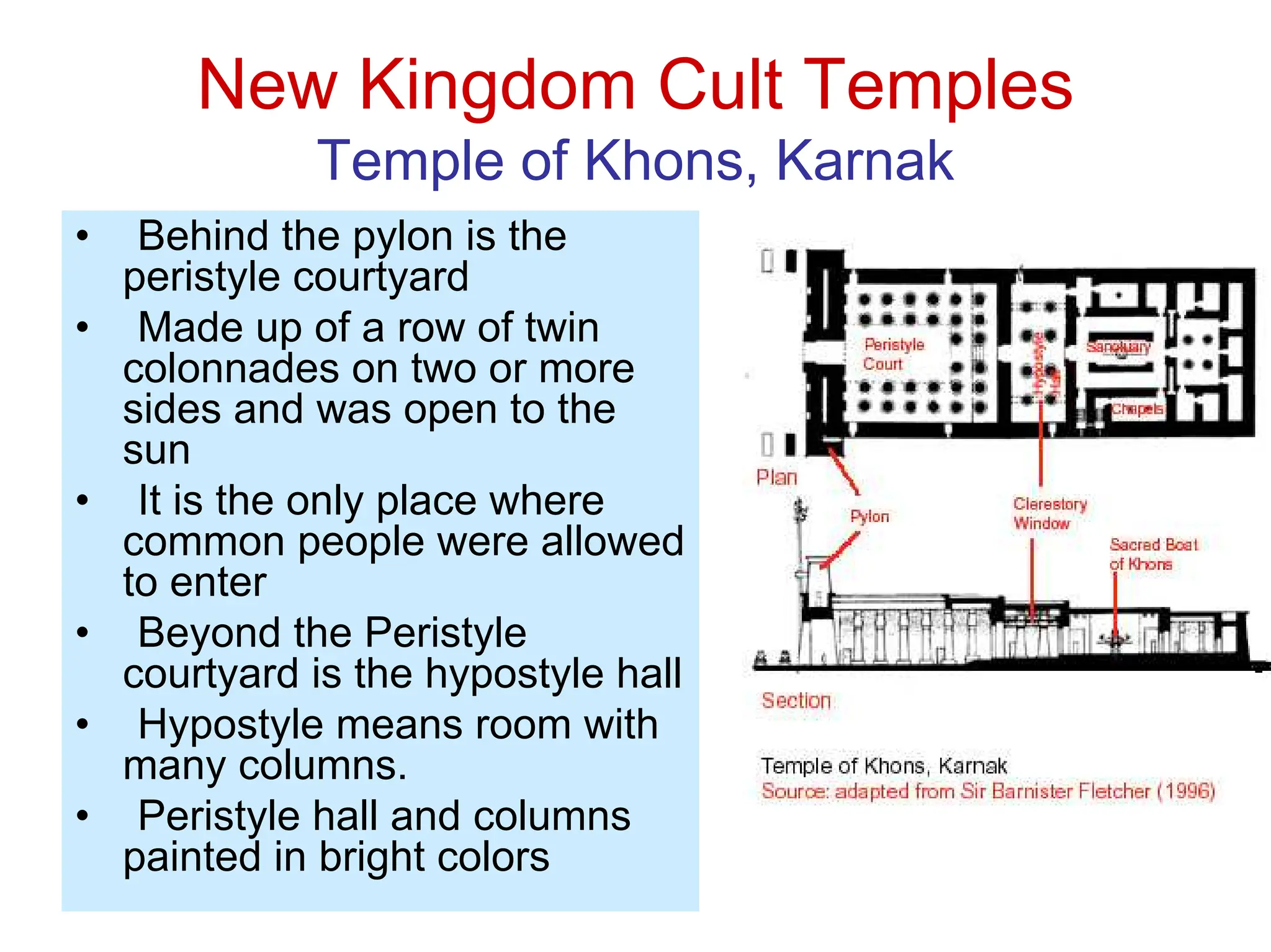 New Kingdom Cult Temples
Temple of Khons, Karnak
• Behind the pylon is the
peristyle courtyard
• Made up of a row of twin
colonnades on two or more
sides and was open to the
sun
• It is the only place where
common people were allowed
to enter
• Beyond the Peristyle
courtyard is the hypostyle hall
• Hypostyle means room with
many columns.
• Peristyle hall and columns
painted in bright colors
 