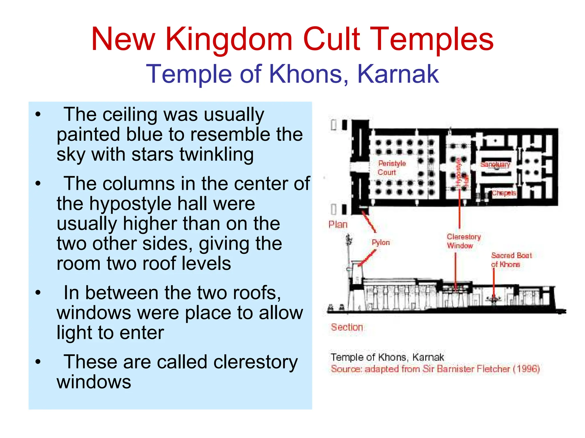 New Kingdom Cult Temples
Temple of Khons, Karnak
• The ceiling was usually
painted blue to resemble the
sky with stars twinkling
• The columns in the center of
the hypostyle hall were
usually higher than on the
two other sides, giving the
room two roof levels
• In between the two roofs,
windows were place to allow
light to enter
• These are called clerestory
windows
 