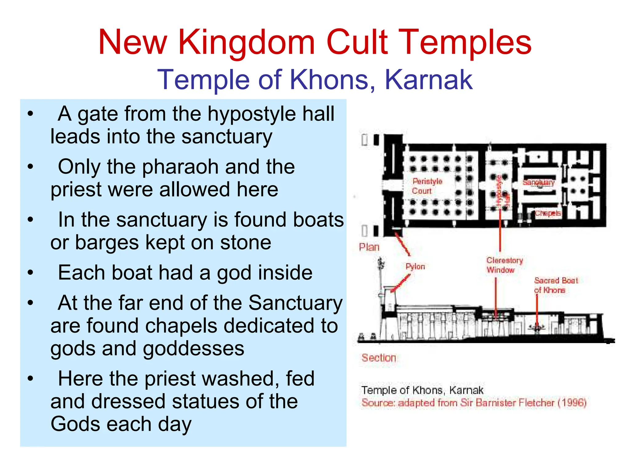 New Kingdom Cult Temples
Temple of Khons, Karnak
• A gate from the hypostyle hall
leads into the sanctuary
• Only the pharaoh and the
priest were allowed here
• In the sanctuary is found boats
or barges kept on stone
• Each boat had a god inside
• At the far end of the Sanctuary
are found chapels dedicated to
gods and goddesses
• Here the priest washed, fed
and dressed statues of the
Gods each day
 