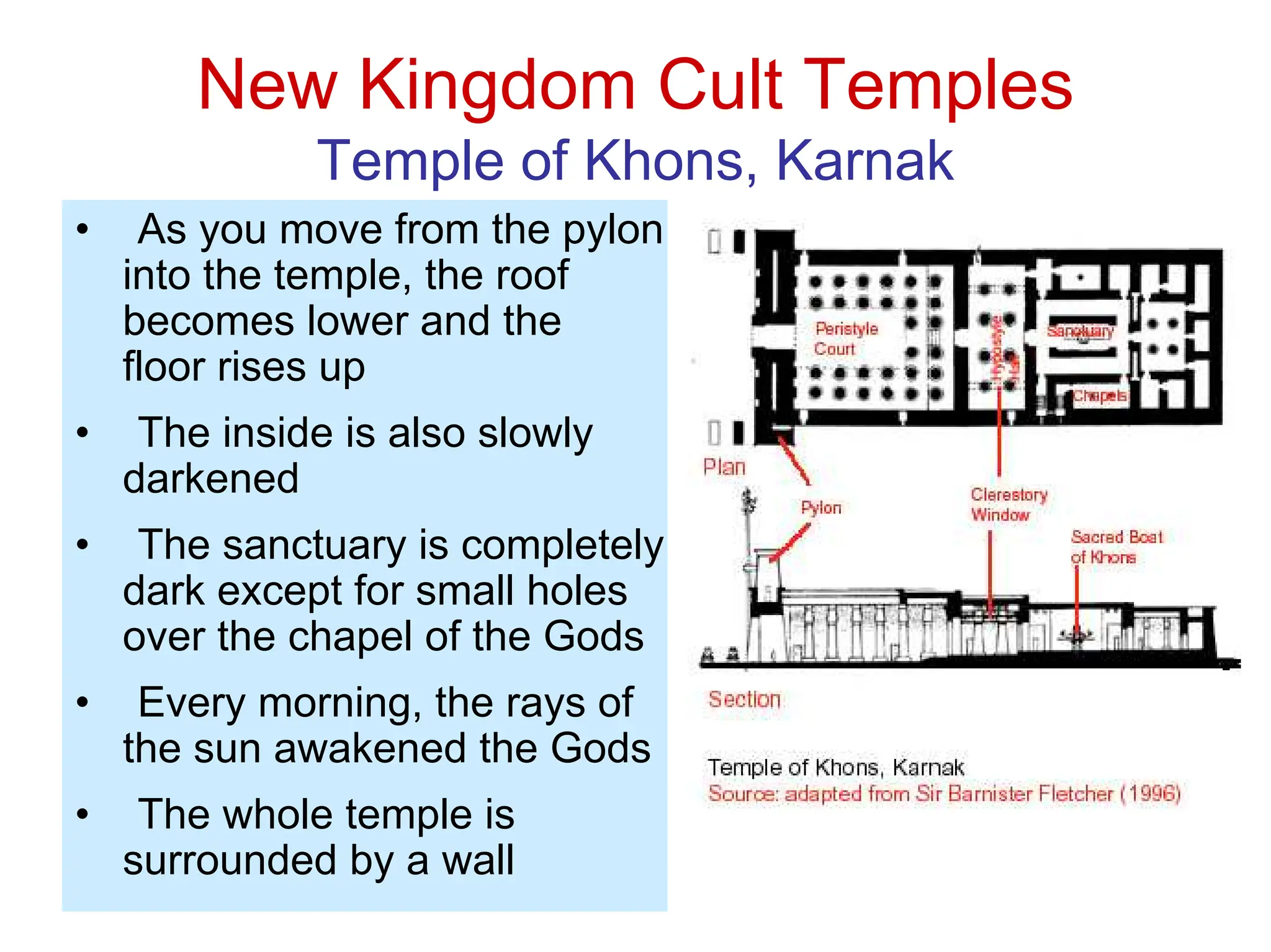 New Kingdom Cult Temples
Temple of Khons, Karnak
• As you move from the pylon
into the temple, the roof
becomes lower and the
floor rises up
• The inside is also slowly
darkened
• The sanctuary is completely
dark except for small holes
over the chapel of the Gods
• Every morning, the rays of
the sun awakened the Gods
• The whole temple is
surrounded by a wall
 