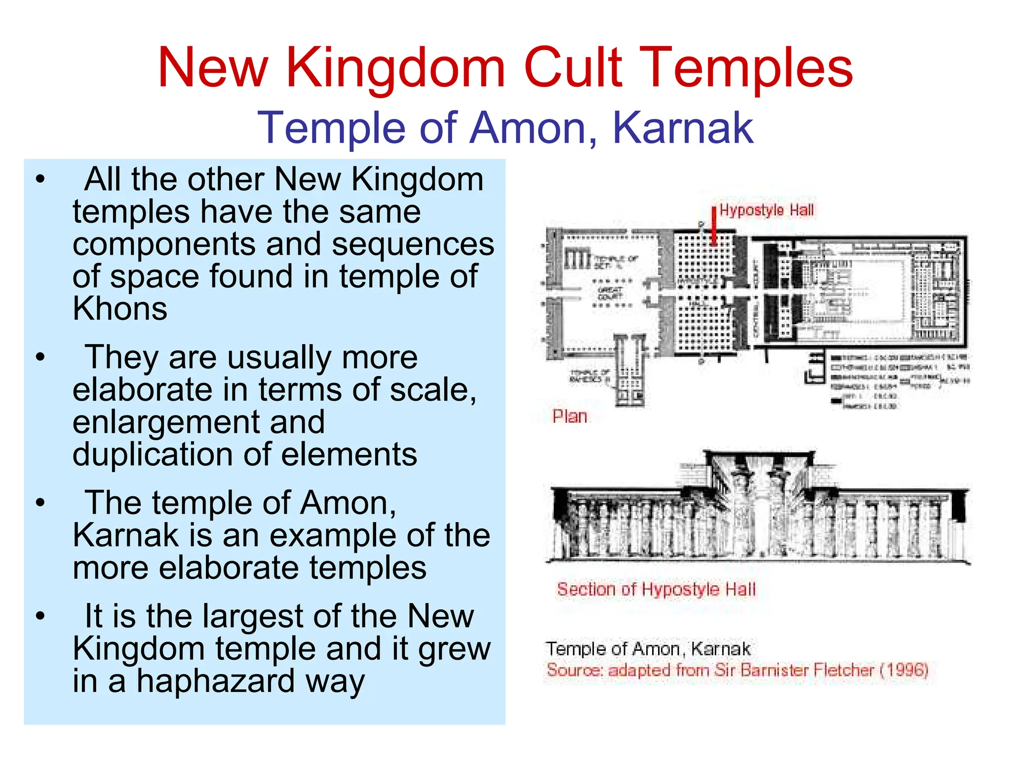 New Kingdom Cult Temples
Temple of Amon, Karnak
• All the other New Kingdom
temples have the same
components and sequences
of space found in temple of
Khons
• They are usually more
elaborate in terms of scale,
enlargement and
duplication of elements
• The temple of Amon,
Karnak is an example of the
more elaborate temples
• It is the largest of the New
Kingdom temple and it grew
in a haphazard way
 