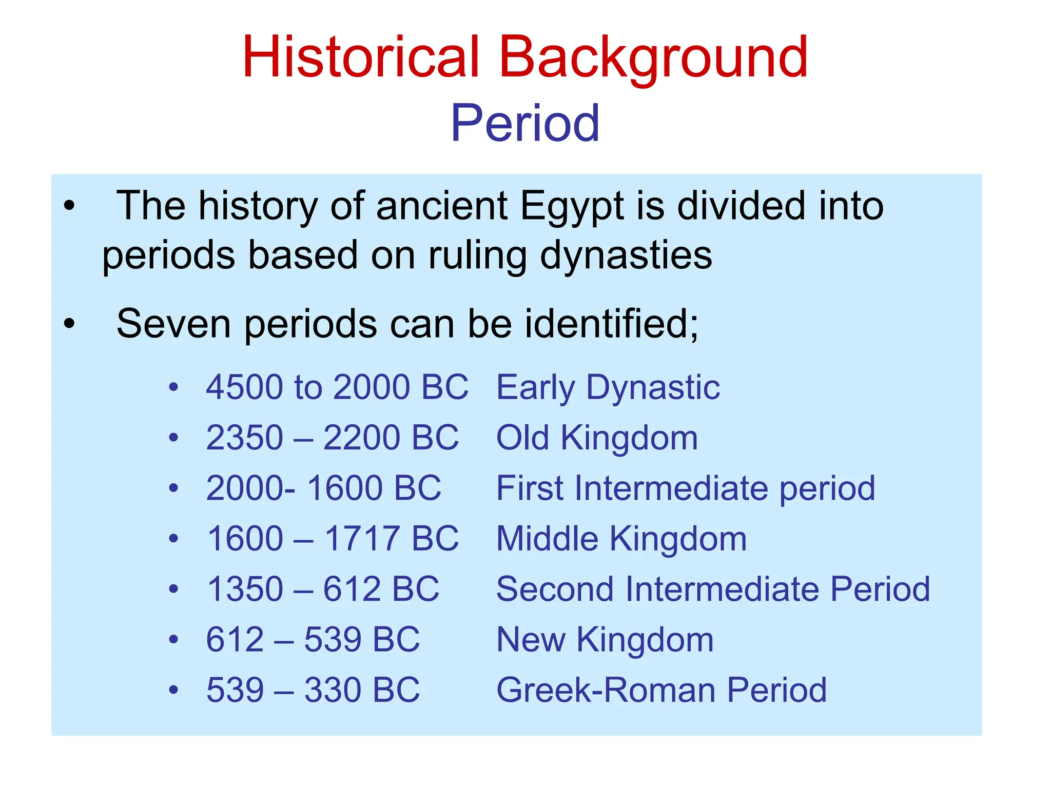 Historical Background
Period
• The history of ancient Egypt is divided into
periods based on ruling dynasties
• Seven periods can be identified;
• 4500 to 2000 BC Early Dynastic
• 2350 – 2200 BC Old Kingdom
• 2000- 1600 BC First Intermediate period
• 1600 – 1717 BC Middle Kingdom
• 1350 – 612 BC Second Intermediate Period
• 612 – 539 BC New Kingdom
• 539 – 330 BC Greek-Roman Period
 