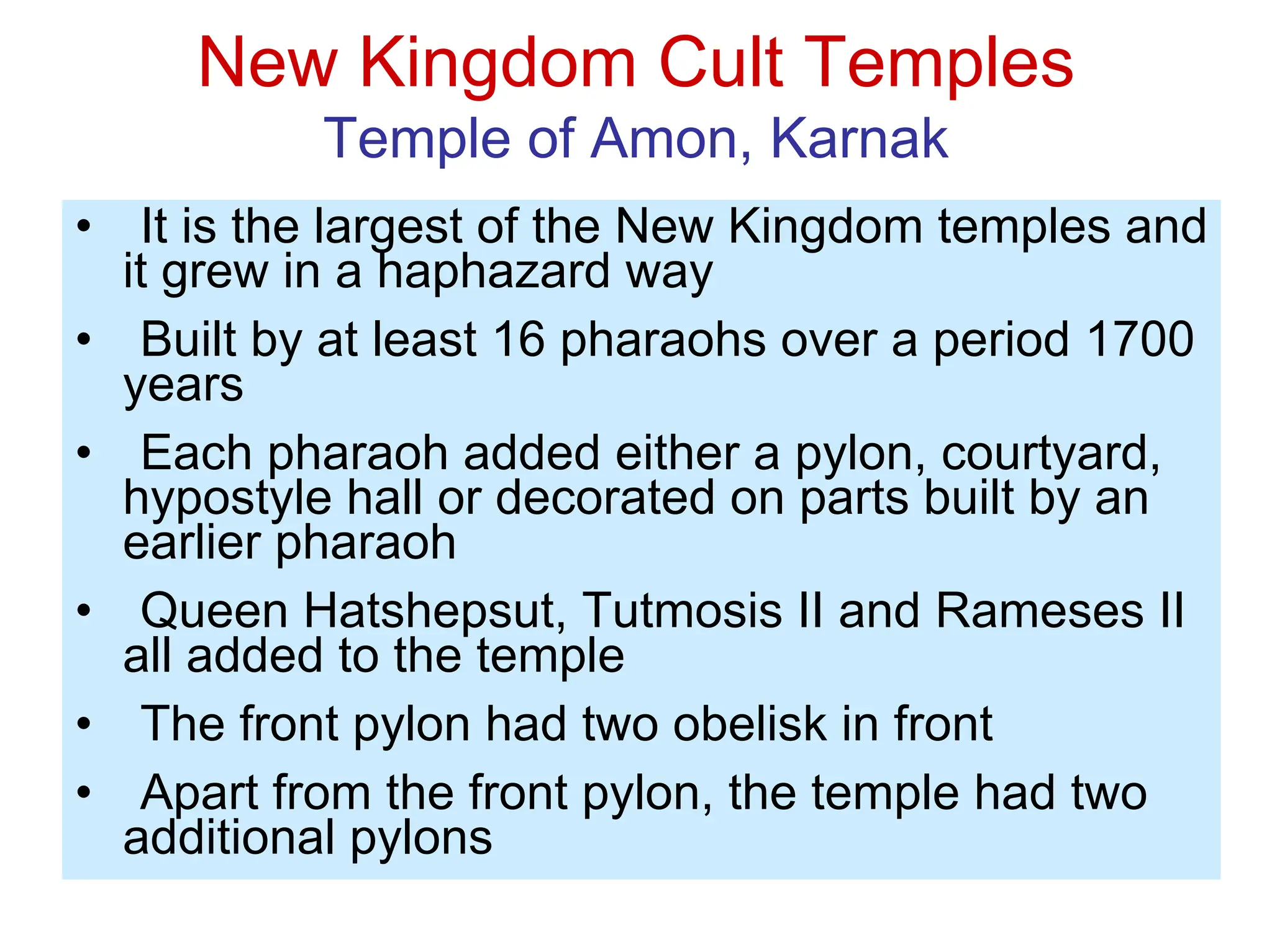 New Kingdom Cult Temples
Temple of Amon, Karnak
• It is the largest of the New Kingdom temples and
it grew in a haphazard way
• Built by at least 16 pharaohs over a period 1700
years
• Each pharaoh added either a pylon, courtyard,
hypostyle hall or decorated on parts built by an
earlier pharaoh
• Queen Hatshepsut, Tutmosis II and Rameses II
all added to the temple
• The front pylon had two obelisk in front
• Apart from the front pylon, the temple had two
additional pylons
 