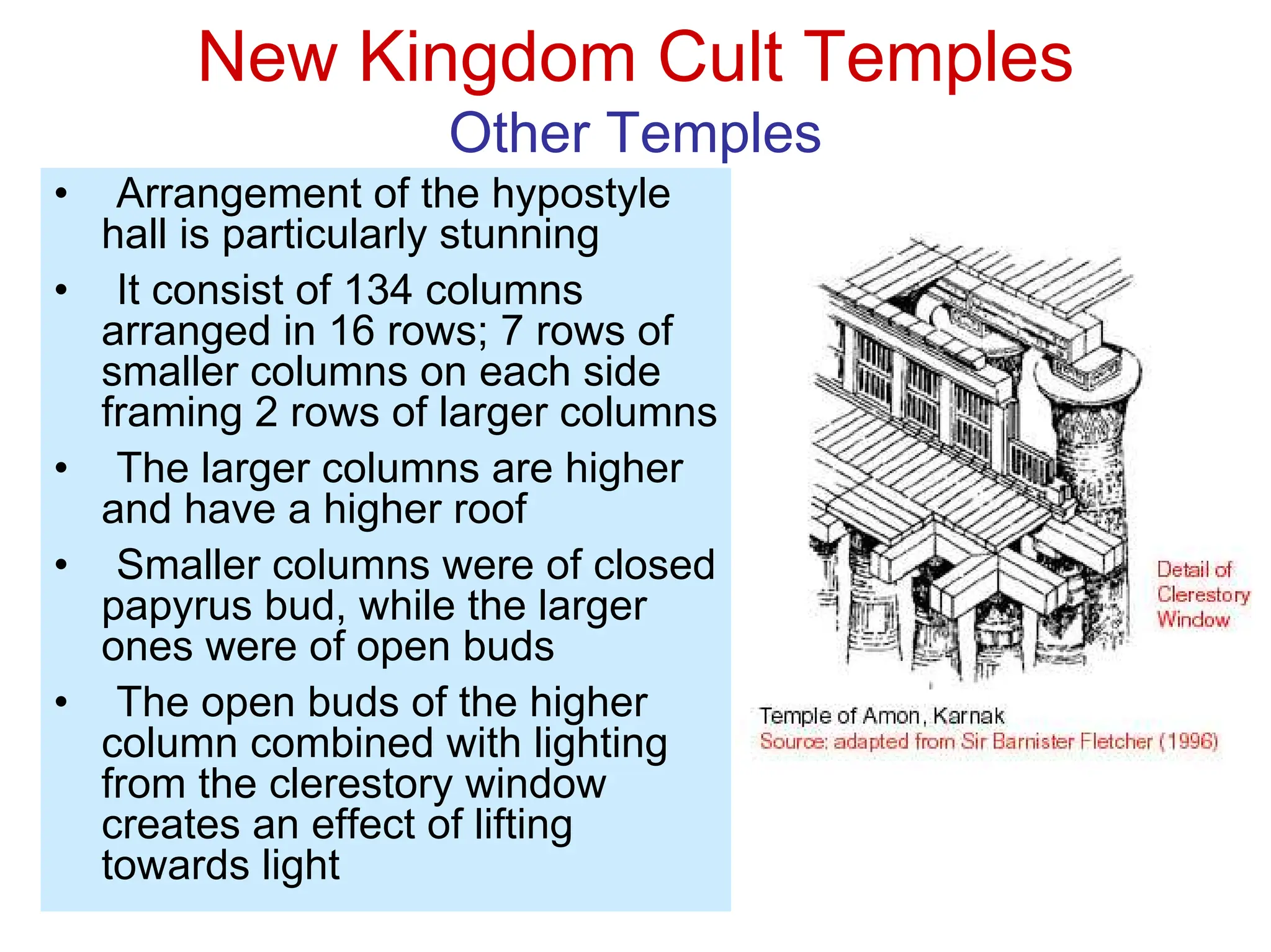 New Kingdom Cult Temples
Other Temples
• Arrangement of the hypostyle
hall is particularly stunning
• It consist of 134 columns
arranged in 16 rows; 7 rows of
smaller columns on each side
framing 2 rows of larger columns
• The larger columns are higher
and have a higher roof
• Smaller columns were of closed
papyrus bud, while the larger
ones were of open buds
• The open buds of the higher
column combined with lighting
from the clerestory window
creates an effect of lifting
towards light
 