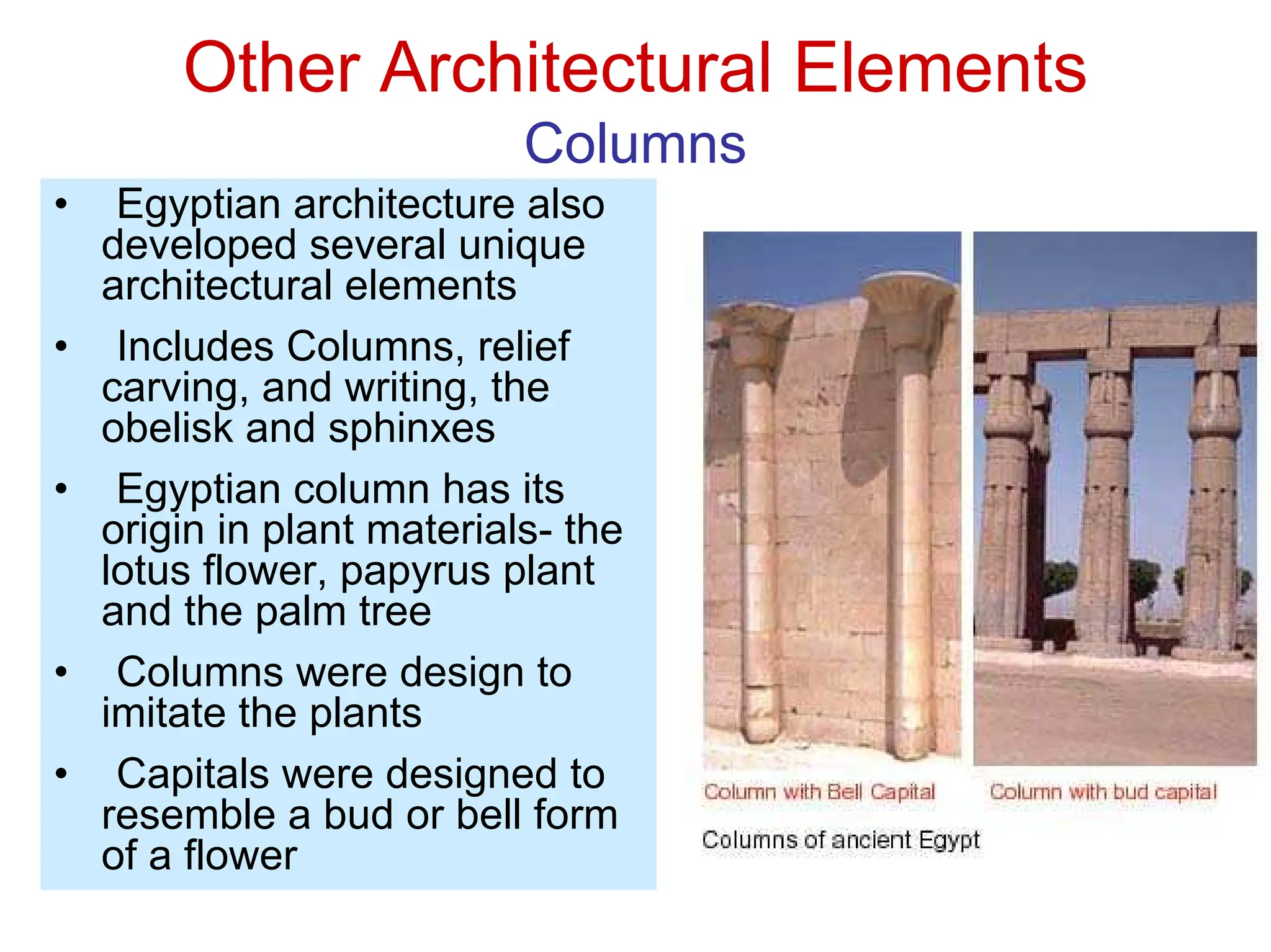 Other Architectural Elements
Columns
• Egyptian architecture also
developed several unique
architectural elements
• Includes Columns, relief
carving, and writing, the
obelisk and sphinxes
• Egyptian column has its
origin in plant materials- the
lotus flower, papyrus plant
and the palm tree
• Columns were design to
imitate the plants
• Capitals were designed to
resemble a bud or bell form
of a flower
 