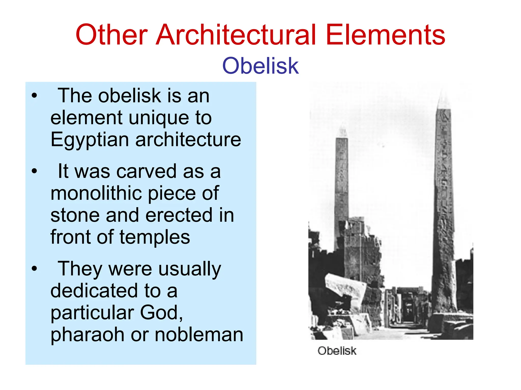 Other Architectural Elements
Obelisk
• The obelisk is an
element unique to
Egyptian architecture
• It was carved as a
monolithic piece of
stone and erected in
front of temples
• They were usually
dedicated to a
particular God,
pharaoh or nobleman
 