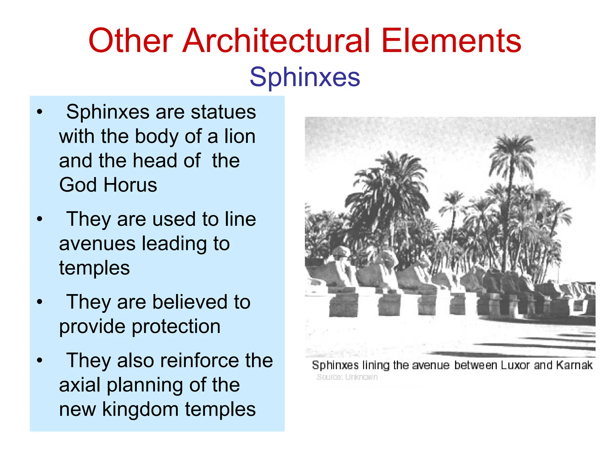 Other Architectural Elements
Sphinxes
• Sphinxes are statues
with the body of a lion
and the head of the
God Horus
• They are used to line
avenues leading to
temples
• They are believed to
provide protection
• They also reinforce the
axial planning of the
new kingdom temples
 