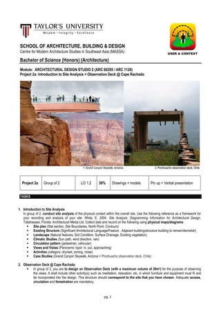 pg. 1
SCHOOL OF ARCHITECTURE, BUILDING & DESIGN
Centre for Modern Architecture Studies in Southeast Asia (MASSA)
Bachelor of Science (Honors) (Architecture)
Module: ARCHITECTURAL DESIGN STUDIO 2 (ARC 60205 / ARC 1126)
Project 2a: Introduction to Site Analysis + Observation Deck @ Cape Rachado
1. Grand Canyon Skywalk, Arizona 2. Pinohuacho observation deck, Chile
Project 2a Group of 2 LO 1,2 30% Drawings + models Pin up + Verbal presentation
TASKS
1. Introduction to Site Analysis
In group of 2, conduct site analysis of the physical context within the overall site. Use the following reference as a framework for
your recording and analysis of your site: White, E. 2004. Site Analysis: Diagramming Information for Architectural Design.
Tallahassee, Florida: Architectural Media Ltd. Collect data and record on the following using physical maps/diagrams:
 Site plan (Site section, Site Boundaries, North Point, Contours)
 Existing Structure (Significant Architectural Language/Feature , Adjacent building/structure building to remain/demolish)
 Landscape (Natural features, Soil Condition, Surface Drainage, Existing vegetation)
 Climatic Studies (Sun path, wind direction, rain)
 Circulation pattern (pedestrian, vehicular)
 Views and Vistas (Panoramic /spot in, out, approaching)
 Activities (category -dry/wet, zoning, noise)
 Case Studies (Grand Canyon Skywalk, Arizona + Pinohuacho observation deck, Chile)
2. Observation Deck @ Cape Rachado
 In group of 2, you are to design an Observation Deck (with a maximum volume of 30m3) for the purpose of observing
the views. It shall include other activity(s) such as meditation, relaxation, etc. in which furniture and equipment must fit and
be incorporated into the design. This structure should correspond to the site that you have chosen. Adequate access,
circulation and fenestration are mandatory.
USER & CONTEXT
 