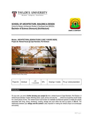 1 | P a g e
SCHOOL OF ARCHITECTURE, BUILDING & DESIGN
Centre for Modern Architecture Studies in Southeast Asia (MASSA)
Bachelor of Science (Honours) (Architecture)
Module: ARCHITECTURAL DESIGN STUDIO 2 [ARC 1126/ARC 60205]
Project 2b: Retreat House @ Cape Rachado, Port Dickson
Farnsworth House in Plano, Illinois
Project 2b Individual
LO
1, 2,3,4,5,8
50% Drawings + models Pin up / verbal presentation
Introduction
On your own, you are to further develop your project 2a into a retreat house at Cape Rachado, Port Dickson. A
retreat house denotes ‘A place affording peace, quiet, privacy and security’ ….. where its occupant(s) would reside
for a short period of time. This retreat house must function as habitable architectural spaces to enable the activity
associated with living, dining, showering, cooking, storage and such within the built up space of 150 m2. The
relationship between your design and the context is also important in making the retreat unique to its landscape
and activity.
USER & CONTEXT
 