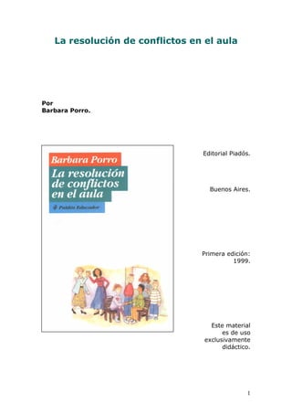 1
La resolución de conflictos en el aula
Por
Barbara Porro.
Editorial Piadós.
Buenos Aires.
Primera edición:
1999.
Este material
es de uso
exclusivamente
didáctico.
 