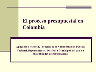 1
El proceso presupuestal en
Colombia
Aplicable a los tres (3) ordenes de la Administración Pública
Nacional, Departamental, Distrital y Municipal, así como a
sus entidades descentralizadas
 