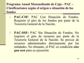109
Programa Anual Mensualizado de Caja - PAC –
Clasificaciones según el origen o situación de los
fondos
1. PAC-CSF: PAC Con Situación de Fondos.
Requiere el giro de los fondos por parte de la
Tesorería General de la Nación.
2. PAC-SSF: PAC Sin Situación de Fondos. No
requiere el giro de recursos por parte de la
Tesorería General de la Nación. Se provee de
recursos administrados directamente por las
entidades. No obstante, el PAC es condición sine
qua non para su ejecución
 