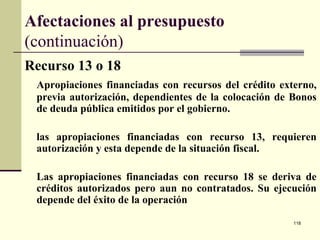 118
Afectaciones al presupuesto
(continuación)
Recurso 13 o 18
Apropiaciones financiadas con recursos del crédito externo,
previa autorización, dependientes de la colocación de Bonos
de deuda pública emitidos por el gobierno.
las apropiaciones financiadas con recurso 13, requieren
autorización y esta depende de la situación fiscal.
Las apropiaciones financiadas con recurso 18 se deriva de
créditos autorizados pero aun no contratados. Su ejecución
depende del éxito de la operación
 