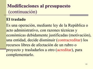 121
Modificaciones al presupuesto
(continuación)
El traslado
Es una operación, mediante ley de la República o
acto administrativo, con razones técnicas y
económicas debidamente justificadas (motivación),
una entidad, decide disminuir (contracreditar) los
recursos libres de afectación de un rubro o
proyecto y trasladarlos a otro (acreditar), para
complementarlo.
 