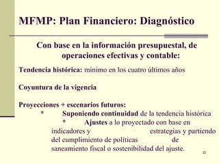 22
MFMP: Plan Financiero: Diagnóstico
Con base en la información presupuestal, de
operaciones efectivas y contable:
Tendencia histórica: mínimo en los cuatro últimos años
Coyuntura de la vigencia
Proyecciones + escenarios futuros:
* Suponiendo continuidad de la tendencia histórica
* Ajustes a lo proyectado con base en
indicadores y estrategias y partiendo
del cumplimiento de políticas de
saneamiento fiscal o sostenibilidad del ajuste.
 