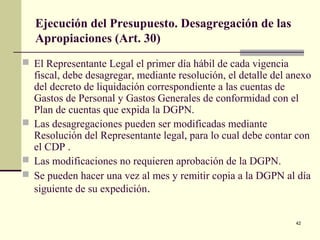 42
Ejecución del Presupuesto. Desagregación de las
Apropiaciones (Art. 30)
 El Representante Legal el primer día hábil de cada vigencia
fiscal, debe desagregar, mediante resolución, el detalle del anexo
del decreto de liquidación correspondiente a las cuentas de
Gastos de Personal y Gastos Generales de conformidad con el
Plan de cuentas que expida la DGPN.
 Las desagregaciones pueden ser modificadas mediante
Resolución del Representante legal, para lo cual debe contar con
el CDP .
 Las modificaciones no requieren aprobación de la DGPN.
 Se pueden hacer una vez al mes y remitir copia a la DGPN al día
siguiente de su expedición.
 