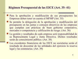 44
Régimen Presupuestal de las EICE (Art. 35- 41)
 Para la aprobación y modificación de sus presupuestos las
Empresas deben tener en cuenta el MFMP (Art. 35)
 Se permite la delegación de la aprobación y modificación del
presupuesto en las juntas o consejos directivos de las empresas
que cumplan con prácticas de buen gobierno corporativo,
mercados o competencia y calificación de riesgo. (Art. 36)
 La gestión y resultados de cada empresa será responsabilidad de
su Representante Legal y Junta Directiva. Dichos resultados
serán de conocimiento público. (Art. 38)
 Los excedentes financieros de las EICE no societarias serán el
resultado de descontar de las utilidades del ejercicio la reserva
legal y las estatutarias. (Art. 39)
 