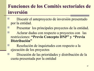 87
Funciones de los Comités sectoriales de
inversión
 Discutir el anteproyecto de inversión presentado
por la entidad.
 Presentar los principales proyectos de la entidad.
 Aclarar dudas con respecto a proyectos con las
restricciones: “Previo Concepto DNP” y “Previa
Distribución”
 Resolución de inquietudes con respecto a la
ejecución de los proyectos
 Discusión de las prioridades y distribución de la
cuota presentada por la entidad
 
