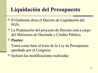 97
Liquidación del Presupuesto
 El Gobierno dicta el Decreto de Liquidación del
PGN.
 La Preparación del proyecto de Decreto está a cargo
del Ministerio de Hacienda y Crédito Público.
 Pautas:
Toma como base el texto de la Ley de Presupuesto
aprobado por el Congreso
 Incluirá las modificaciones realizadas
 