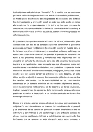 institución tiene del principio de “formación”. En la medida que se construyan
procesos serios de integración curricular alrededor de núcleos problemáticos,
de modo que se dinamicen no solo los procesos de enseñanza, sino también
los de investigación y proyección social, sin dejar que esto quede en meras
elucubraciones de equipos docentes o de textos escritos para procesos de
acreditación, sino que trascienda a la formación continuada de los docentes y a
la transformación de sus prácticas educativas, cobran sentido los procesos de
reforma académica.


Es por este motivo que hemos destacado cómo los núcleos problemáticos y las
competencias son dos de los conceptos que más transforman el panorama
pedagógico, curricular y didáctico de la educación superior en nuestro país, a
fin de hacer operativos principios como el aprendizaje autónomo y el trabajo en
equipo para potenciar la capacidad de aprender a aprender del estudiante, en
torno a los problemas teóricos y contextuales más importantes que su
disciplina en particular ha identificado, pero más allá, dinamizar la formación
humana y en investigación, base necesaria para que el egresado pueda ser
considerado en la sociedad un ciudadano y un profesional competente. Hacia
el final del artículo se articularon los intereses pedagógicos, curriculares con el
desafío que hoy supone pensar las didácticas de cada disciplina. En este
último sentido se abordó el concepto de transposición didáctica, el cual plantea
los desafíos relacionados con la comunicabilidad de los conocimientos
construidos en un contexto científico, en un contexto propiamente escolar,
donde las condiciones institucionales, las del docente y las de los estudiantes,
implican nuevas formas de representar dicho conocimiento, para que el mismo
pueda ser aprendido e incorporado a los debates generados en torno a los
núcleos problemáticos.


Debido a lo anterior, quienes acepten el reto de investigar sobre procesos de
subjetivación y su interacción con los procesos de formación escolar en general
y de enseñanza de las ciencias en particular se verán enfrentados al reto de
estructurar y dar dinámica a una epistemología y una ontología capaces de
ofrecer mejores posibilidades teóricas y metodológicas para comprender los
fenómenos que se generan en esta interacción entre seres humanos y
 
