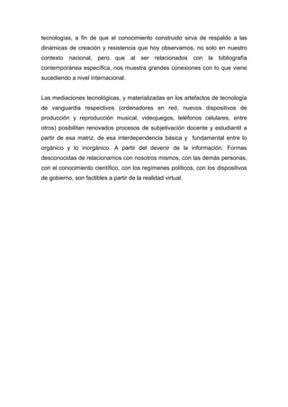 tecnologías, a fin de que el conocimiento construido sirva de respaldo a las
dinámicas de creación y resistencia que hoy observamos, no solo en nuestro
contexto nacional, pero que al ser relacionados con la bibliografía
contemporánea específica, nos muestra grandes conexiones con lo que viene
sucediendo a nivel internacional.


Las mediaciones tecnológicas, y materializadas en los artefactos de tecnología
de vanguardia respectivos (ordenadores en red, nuevos dispositivos de
producción y reproducción musical, videojuegos, teléfonos celulares, entre
otros) posibilitan renovados procesos de subjetivación docente y estudiantil a
partir de esa matriz, de esa interdependencia básica y fundamental entre lo
orgánico y lo inorgánico. A partir del devenir de la información. Formas
desconocidas de relacionarnos con nosotros mismos, con las demás personas,
con el conocimiento científico, con los regímenes políticos, con los dispositivos
de gobierno, son factibles a partir de la realidad virtual.
 