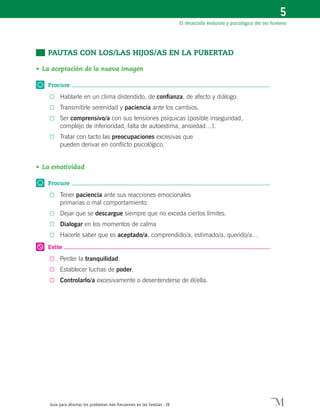 Guía para afrontar los problemas más frecuentes en las familias · 28
El desarrollo evolutivo y psicológico del ser humano
5
	 PAUTAS CON LOS/LAS HIJOS/AS EN LA PUBERTAD
•	La aceptación de la nueva imagen
Procure
0	 Hablarle en un clima distendido, de confianza, de afecto y diálogo.
0	 Transmitirle serenidad y paciencia ante los cambios.
0	 Ser comprensivo/a con sus tensiones psíquicas (posible inseguridad,
complejo de inferioridad, falta de autoestima, ansiedad…).
0	 Tratar con tacto las preocupaciones excesivas que
pueden derivar en conflicto psicológico.
•	La emotividad
Procure
0	 Tener paciencia ante sus reacciones emocionales
primarias o mal comportamiento.
0	 Dejar que se descargue siempre que no exceda ciertos límites.
0	 Dialogar en los momentos de calma
0	 Hacerle saber que es aceptado/a, comprendido/a, estimado/a, querido/a…
Evite
0	 Perder la tranquilidad.
0	 Establecer luchas de poder.
0	 Controlarlo/a excesivamente o desentenderse de él/ella.
 