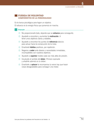 Guía para afrontar los problemas más frecuentes en las familias · 44
La personalidad: su desarrollo
6
	 FUERZA DE VOLUNTAD	
	 COMPONENTES DE LA PERSONALIDAD
Es la fuerza psicológica para lograr un objetivo.
El esfuerzo es la energía física que ponemos en marcha.
Procure
0	 No proporcionarle todo, dejando que se esfuerce para conseguirlo.
0	 Ayudarle a encontrar y aumentar la motivación. A
tener unos objetivos claros y estables.
0	 Ayudarle a encontrar los puntos de referencia básicos
para actuar hacia la consecución de la meta.
0	 Enseñarle hábitos positivos, por repetición.
0	 Negarse a ceder ante deseos o necesidades inmediatas,
incompatibles con nuestros objetivos.
0	 Ayudarle a soportar niveles cada vez más altos de presión.
0	 Inculcarle el sentido del deber. Primero razonarle
y añadirle además es tu deber.
0	 Enseñarle a aplazar la recompensa (a veces hay que hacer
cosas desagradables para conseguir una meta).
 