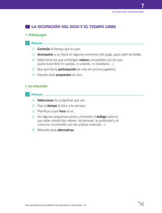 Guía para afrontar los problemas más frecuentes en las familias · 52
Las relaciones interpersonales
7
	 LA OCUPACIÓN DEL OCIO Y EL TIEMPO LIBRE
•	Videojuegos
Procure
0	 Controlar el tiempo que lo usan.
0	 Acompañar a su hijo/a en algunos momentos del juego, para saber de él/ella.
0	 Seleccionar los que contengan valores compatibles con los que
quiere trasmitirle (ni sexista, ni violento, ni insolidario…).
0	 Que permita la participación de más de un/una jugador/a.
0	 Hacerle otras propuestas de ocio.
•	La televisión
Procure
0	 Seleccionar los programas que ven.
0	 Fijar el tiempo al día y a la semana.
0	 Planificar a qué hora se ve.
0	 Ver algunos programas juntos y fomentar el diálogo sobre lo
que están viendo (los valores, los temores, la publicidad y el
consumo, la conexión con las propias vivencias…).
0	 Ofrecerle otras alternativas.
 