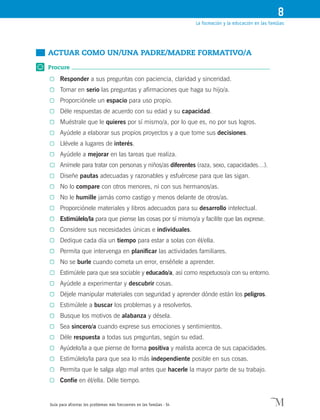 Guía para afrontar los problemas más frecuentes en las familias · 54
La formación y la educación en las familias
8
	 Actuar como un/UNA padre/MADRE formativo/A
Procure
0	 Responder a sus preguntas con paciencia, claridad y sinceridad.
0	 Tomar en serio las preguntas y afirmaciones que haga su hijo/a.
0	 Proporciónele un espacio para uso propio.
0	 Déle respuestas de acuerdo con su edad y su capacidad.
0	 Muéstrale que le quieres por sí mismo/a, por lo que es, no por sus logros.
0	 Ayúdele a elaborar sus propios proyectos y a que tome sus decisiones.
0	 Llévele a lugares de interés.
0	 Ayúdele a mejorar en las tareas que realiza.
0	 Anímele para tratar con personas y niños/as diferentes (raza, sexo, capacidades…).
0	 Diseñe pautas adecuadas y razonables y esfuércese para que las sigan.
0	 No lo compare con otros menores, ni con sus hermanos/as.
0	 No le humille jamás como castigo y menos delante de otros/as.
0	 Proporciónele materiales y libros adecuados para su desarrollo intelectual.
0	 Estimúlelo/la para que piense las cosas por sí mismo/a y facilite que las exprese.
0	 Considere sus necesidades únicas e individuales.
0	 Dedique cada día un tiempo para estar a solas con él/ella.
0	 Permita que intervenga en planificar las actividades familiares.
0	 No se burle cuando cometa un error, enséñele a aprender.
0	 Estimúlele para que sea sociable y educado/a, así como respetuoso/a con su entorno.
0	 Ayúdele a experimentar y descubrir cosas.
0	 Déjele manipular materiales con seguridad y aprender dónde están los peligros.
0	 Estimúlele a buscar los problemas y a resolverlos.
0	 Busque los motivos de alabanza y désela.
0	 Sea sincero/a cuando exprese sus emociones y sentimientos.
0	 Déle respuesta a todas sus preguntas, según su edad.
0	 Ayúdelo/la a que piense de forma positiva y realista acerca de sus capacidades.
0	 Estimúlelo/la para que sea lo más independiente posible en sus cosas.
0	 Permita que le salga algo mal antes que hacerle la mayor parte de su trabajo.
0	 Confíe en él/ella. Déle tiempo.
 