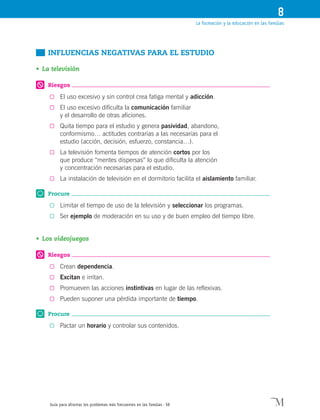 Guía para afrontar los problemas más frecuentes en las familias · 58
La formación y la educación en las familias
8
	 INFLUENCIAS NEGATIVAS PARA EL ESTUDIO
•	La televisión
Riesgos
0	 El uso excesivo y sin control crea fatiga mental y adicción.
0	 El uso excesivo dificulta la comunicación familiar
y el desarrollo de otras aficiones.
0	 Quita tiempo para el estudio y genera pasividad, abandono,
conformismo… actitudes contrarias a las necesarias para el
estudio (acción, decisión, esfuerzo, constancia…).
0	 La televisión fomenta tiempos de atención cortos por los
que produce “mentes dispersas” lo que dificulta la atención
y concentración necesarias para el estudio.
0	 La instalación de televisión en el dormitorio facilita el aislamiento familiar.
Procure
0	 Limitar el tiempo de uso de la televisión y seleccionar los programas.
0	 Ser ejemplo de moderación en su uso y de buen empleo del tiempo libre.
•	Los videojuegos
Riesgos
0	 Crean dependencia.
0	 Excitan e irritan.
0	 Promueven las acciones instintivas en lugar de las reflexivas.
0	 Pueden suponer una pérdida importante de tiempo.
Procure
0	 Pactar un horario y controlar sus contenidos.
 