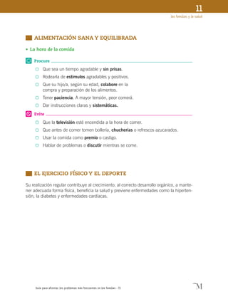 Guía para afrontar los problemas más frecuentes en las familias · 73
las familias y la salud
11
	 ALIMENTACIÓN SANA Y EQUILIBRADA
•	La hora de la comida
Procure
0	 Que sea un tiempo agradable y sin prisas.
0	 Rodearla de estímulos agradables y positivos.
0	 Que su hijo/a, según su edad, colabore en la
compra y preparación de los alimentos.
0	 Tener paciencia. A mayor tensión, peor comerá.
0	 Dar instrucciones claras y sistemáticas.
Evite
0	 Que la televisión esté encendida a la hora de comer.
0	 Que antes de comer tomen bollería, chucherías o refrescos azucarados.
0	 Usar la comida como premio o castigo.
0	 Hablar de problemas o discutir mientras se come.
	 EL EJERCICIO FÍSICO Y EL DEPORTE
Su realización regular contribuye al crecimiento, al correcto desarrollo orgánico, a mante-
ner adecuada forma física, beneficia la salud y previene enfermedades como la hiperten-
sión, la diabetes y enfermedades cardíacas.
 