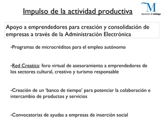 Impulso de la actividad productiva
Apoyo a emprendedores para creación y consolidación de
empresas a través de la Administración Electrónica

 -Programas de microcréditos para el empleo autónomo


 -Red Creatica: foro virtual de asesoramiento a emprendedores de
 los sectores cultural, creativo y turismo responsable


 -Creación de un ‘banco de tiempo’ para potenciar la colaboración e
 intercambio de productos y servicios


 -Convocatorias de ayudas a empresas de inserción social
 