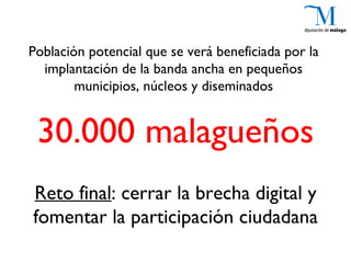 Población potencial que se verá beneficiada por la
  implantación de la banda ancha en pequeños
        municipios, núcleos y diseminados


 30.000 malagueños
Reto final: cerrar la brecha digital y
fomentar la participación ciudadana
 